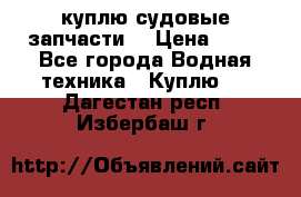 куплю судовые запчасти. › Цена ­ 13 - Все города Водная техника » Куплю   . Дагестан респ.,Избербаш г.